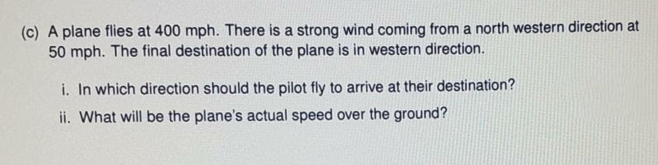 (c) A plane flies at 400 mph. There is a strong wind coming from a north western direction at
50 mph. The final destination of the plane is in western direction.
i. In which direction should the pilot fly to arrive at their destination?
ii. What will be the plane's actual speed over the ground?
