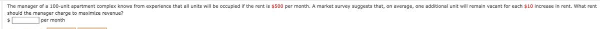 The manager of a 100-unit apartment complex knows from experience that all units will be occupied if the rent is $500 per month. A market survey suggests that, on average, one additional unit will remain vacant for each $10 increase in rent. What rent
should the manager charge to maximize revenue?
2$
per month

