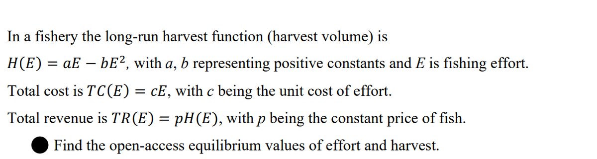 In a fishery the long-run harvest function (harvest volume) is
H(E) = aE – bE², with a, b representing positive constants and E is fishing effort.
Total cost is TC(E)= cE, with c being the unit cost of effort.
Total revenue is TR(E) = pH(E), with p being the constant price of fish.
Find the open-access equilibrium values of effort and harvest.
