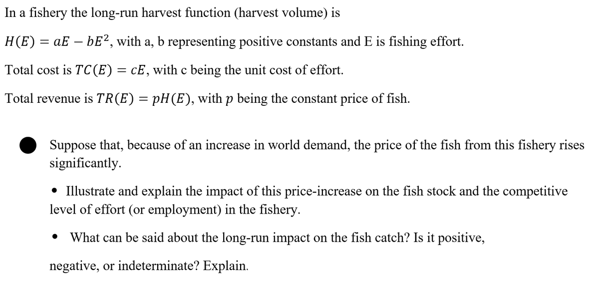 In a fishery the long-run harvest function (harvest volume) is
H(E) = aE – bE², with a, b representing positive constants and E is fishing effort.
-
Total cost is TC(E)= cE,with c being the unit cost of effort.
Total revenue is TR(E) = pH(E), with p being the constant price of fish.
Suppose that, because of an increase in world demand, the price of the fish from this fishery rises
significantly.
• Illustrate and explain the impact of this price-increase on the fish stock and the competitive
level of effort (or employment) in the fishery.
What can be said about the long-run impact on the fish catch? Is it positive,
negative, or indeterminate? Explain.
