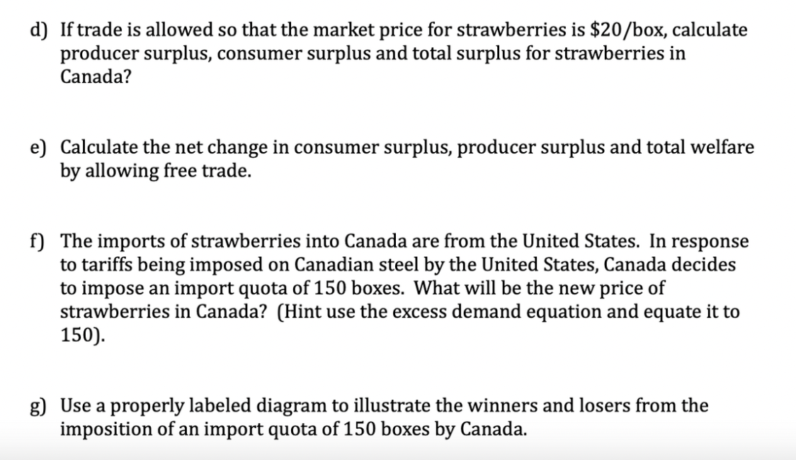 d) If trade is allowed so that the market price for strawberries is $20/box, calculate
producer surplus, consumer surplus and total surplus for strawberries in
Canada?
e) Calculate the net change in consumer surplus, producer surplus and total welfare
by allowing free trade.
f) The imports of strawberries into Canada are from the United States. In response
to tariffs being imposed on Canadian steel by the United States, Canada decides
to impose an import quota of 150 boxes. What will be the new price of
strawberries in Canada? (Hint use the excess demand equation and equate it to
150).
g) Use a properly labeled diagram to illustrate the winners and losers from the
imposition of an import quota of 150 boxes by Canada.
