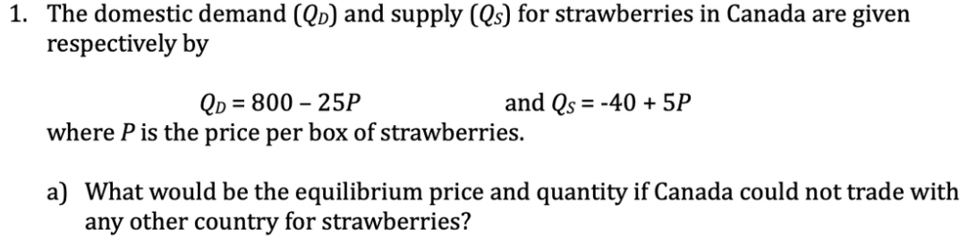 1. The domestic demand (QD) and supply (Qs) for strawberries in Canada are given
respectively by
QD = 800 – 25P
where P is the price per box of strawberries.
and Qs = -40 + 5P
a) What would be the equilibrium price and quantity if Canada could not trade with
any other country for strawberries?
