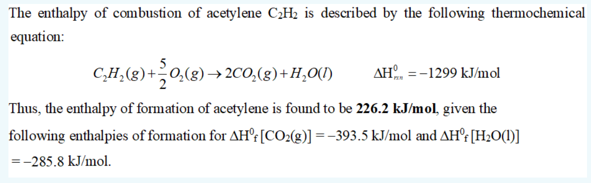 The enthalpy of combustion of acetylene C2H2 is described by the following thermochemical
equation:
C,H,(g)+0,(g)→ 2CO,(g)+H,O(1)
AH.
=-1299 kJ/mol
Thus, the enthalpy of formation of acetylene is found to be 226.2 kJ/mol, given the
following enthalpies of formation for AH'f[CO2(g)] =-393.5 kJ/mol and AH°: [H2O(1)]
=-285.8 kJ/mol.
