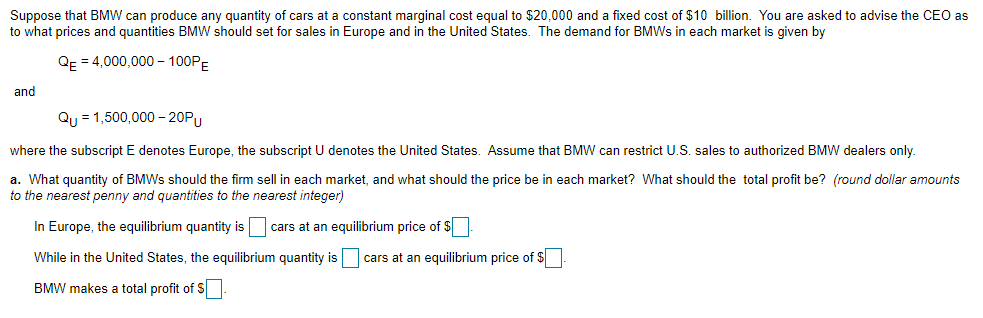 Suppose that BMW can produce any quantity of cars at a constant marginal cost equal to $20,000 and a fixed cost of $10 billion. You are asked to advise the CEO as
to what prices and quantities BMW should set for sales in Europe and in the United States. The demand for BMWs in each market is given by
QE = 4,000,000 - 100PE
and
Qu = 1,500,000 –- 20PU
where the subscript E denotes Europe, the subscript U denotes the United States. Assume that BMW can restrict U.S. sales to authorized BMW dealers only.
a. What quantity of BMWs should the firm sell in each market, and what should the price be in each market? What should the total profit be? (round dollar amounts
to the nearest penny and quantities to the nearest integer)
In Europe, the equilibrium quantity is cars at an equilibrium price of $
While in the United States, the equilibrium quantity is
cars at an equilibrium price of $
BMW makes a total profit of S
