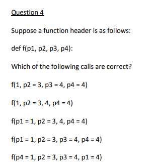 Question 4
Suppose a function header is as follows:
def f(p1, p2, p3, p4):
Which of the following calls are correct?
f(1, p2 = 3, p3 = 4, p4 = 4)
f(1, p2 = 3, 4, p4 = 4)
f(p1 = 1, p2 = 3, 4, p4 = 4)
f(p1 = 1, p2 = 3, p3 = 4, p4 = 4)
f(p4 = 1, p2 = 3, p3 = 4, p1 = 4)
