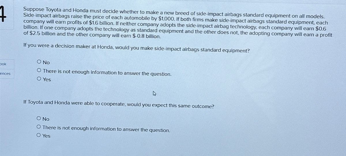 bok
ences
Suppose Toyota and Honda must decide whether to make a new breed of side-impact airbags standard equipment on all models.
Side-impact airbags raise the price of each automobile by $1,000. If both firms make side-impact airbags standard equipment, each
company will earn profits of $1.6 billion. If neither company adopts the side-impact airbag technology, each company will earn $0.6
billion. If one company adopts the technology as standard equipment and the other does not, the adopting company will earn a profit
of $2.5 billion and the other company will earn $-0.8 billion.
If you were a decision maker at Honda, would you make side-impact airbags standard equipment?
SO No
O There is not enough information to answer the question.
O Yes
4
If Toyota and Honda were able to cooperate, would you expect this same outcome?
O No
O There is not enough information to answer the question.
O Yes