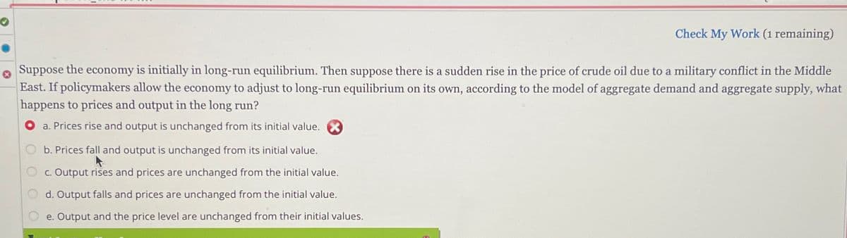 Check My Work (1 remaining)
Suppose the economy is initially in long-run equilibrium. Then suppose there is a sudden rise in the price of crude oil due to a military conflict in the Middle
East. If policymakers allow the economy to adjust to long-run equilibrium on its own, according to the model of aggregate demand and aggregate supply, what
happens to prices and output in the long run?
a. Prices rise and output is unchanged from its initial value.
b. Prices fall and output is unchanged from its initial value.
c. Output rises and prices are unchanged from the initial value.
d. Output falls and prices are unchanged from the initial value.
e. Output and the price level are unchanged from their initial values.