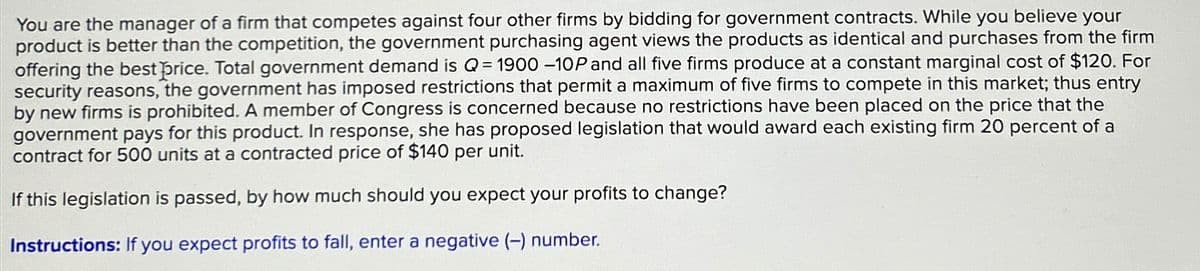 You are the manager of a firm that competes against four other firms by bidding for government contracts. While you believe your
product is better than the competition, the government purchasing agent views the products as identical and purchases from the firm
offering the best price. Total government demand is Q = 1900 -10P and all five firms produce at a constant marginal cost of $120. For
security reasons, the government has imposed restrictions that permit a maximum of five firms to compete in this market; thus entry
by new firms is prohibited. A member of Congress is concerned because no restrictions have been placed on the price that the
government pays for this product. In response, she has proposed legislation that would award each existing firm 20 percent of a
contract for 500 units at a contracted price of $140 per unit.
If this legislation is passed, by how much should you expect your profits to change?
Instructions: If you expect profits to fall, enter a negative (-) number.