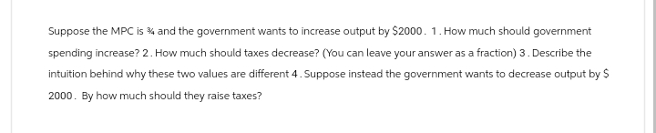 Suppose the MPC is 34 and the government wants to increase output by $2000. 1. How much should government
spending increase? 2. How much should taxes decrease? (You can leave your answer as a fraction) 3. Describe the
intuition behind why these two values are different 4. Suppose instead the government wants to decrease output by $
2000. By how much should they raise taxes?