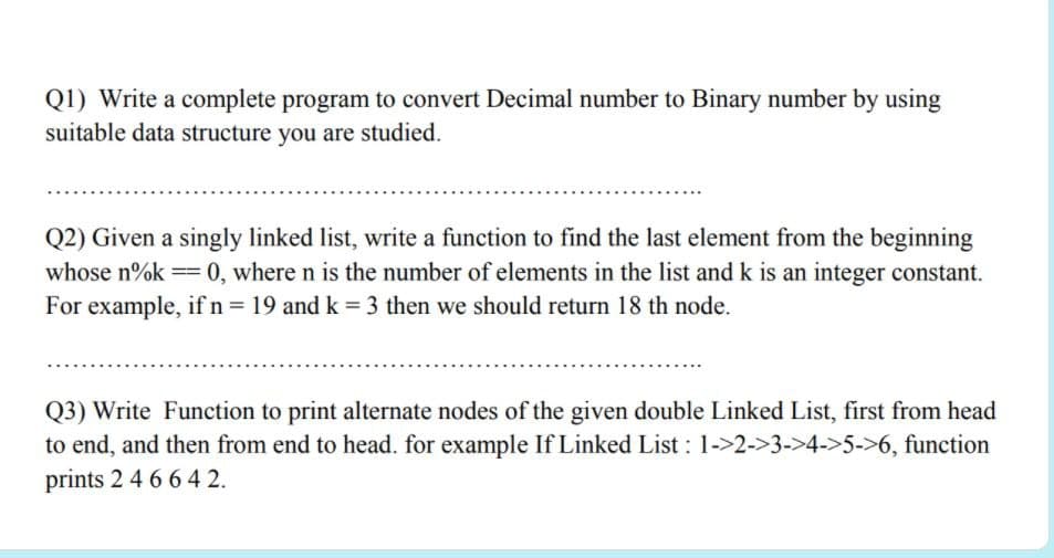 Q1) Write a complete program to convert Decimal number to Binary number by using
suitable data structure you are studied.
Q2) Given a singly linked list, write a function to find the last element from the beginning
whose n%k == 0, where n is the number of elements in the list and k is an integer constant.
For example, if n= 19 and k = 3 then we should return 18 th node.
Q3) Write Function to print alternate nodes of the given double Linked List, first from head
to end, and then from end to head. for example If Linked List : 1->2->3->4->5->6, function
prints 2 4 66 4 2.
