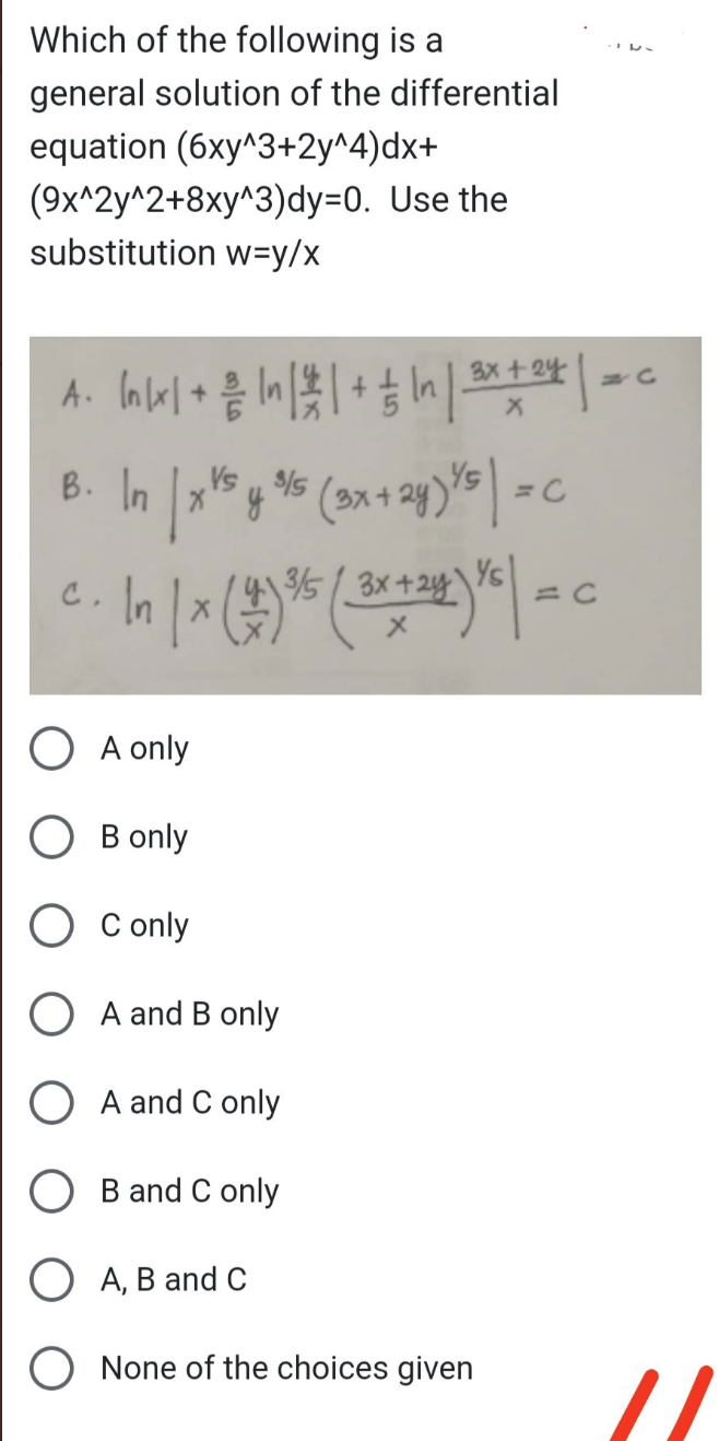 Which of the following is a
general solution of the differential
equation (6xy^3+2y^4)dx+
(9x^2y^2+8xy^3)dy-0. Use the
substitution w=y/x
A. In/x1 + 2/ In | 2 | + — In | 3x + 24 | = ₁
X
3/5
B. In | x Vs y ³5 (3x + 2y) ²5 | = C
In | x (1) ³5 ( 3x + 24 ) X² | = c
C
A only
B only
O Conly
A and B only
A and C only
B and C only
O A, B and C
O None of the choices given
//