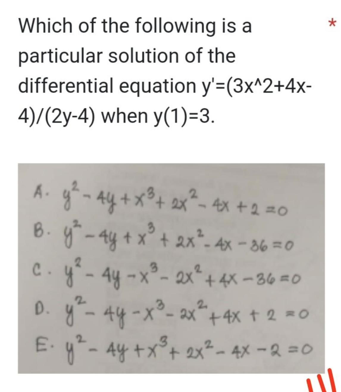 Which of the following is a
particular solution of the
differential equation y'=(3x^2+4x-
4)/(2y-4) when y(1)=3.
A₁ y ² - 4y + x³ + 2x² - 4x + 2 = 0
B. y² - 4y + x²³ + 2x² - 4x - 36 = 0
c. y² - 4y -x³- 2x² + 4x - 36 = 0
3
D. y ² - 4y -x²³ - 2x² + 4x + 2 = 0
E. y ² - 4y + x³ + 2x² - 4x - 2 = 0
3