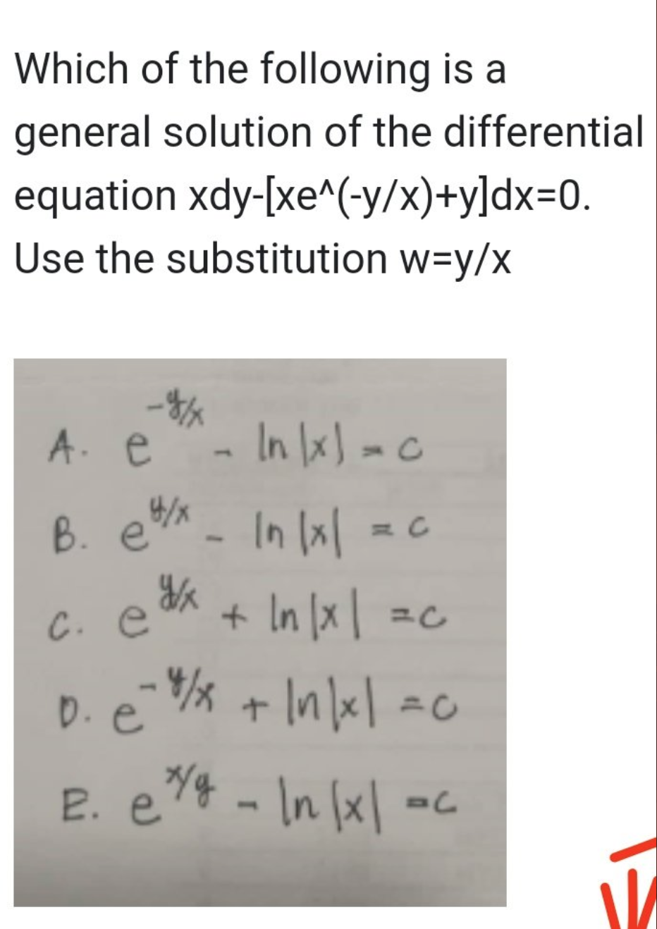 Which of the following is a
general solution of the differential
equation xdy-[xe^(-y/x)+y]dx=0.
Use the substitution w=y/x
A. e - In|x) = c
B. e/x - In 1x1
y/x
c. e
+ |n|x| = c
In
D. e=1/x + |n|x| = c
E. e^/g - In |x| =c