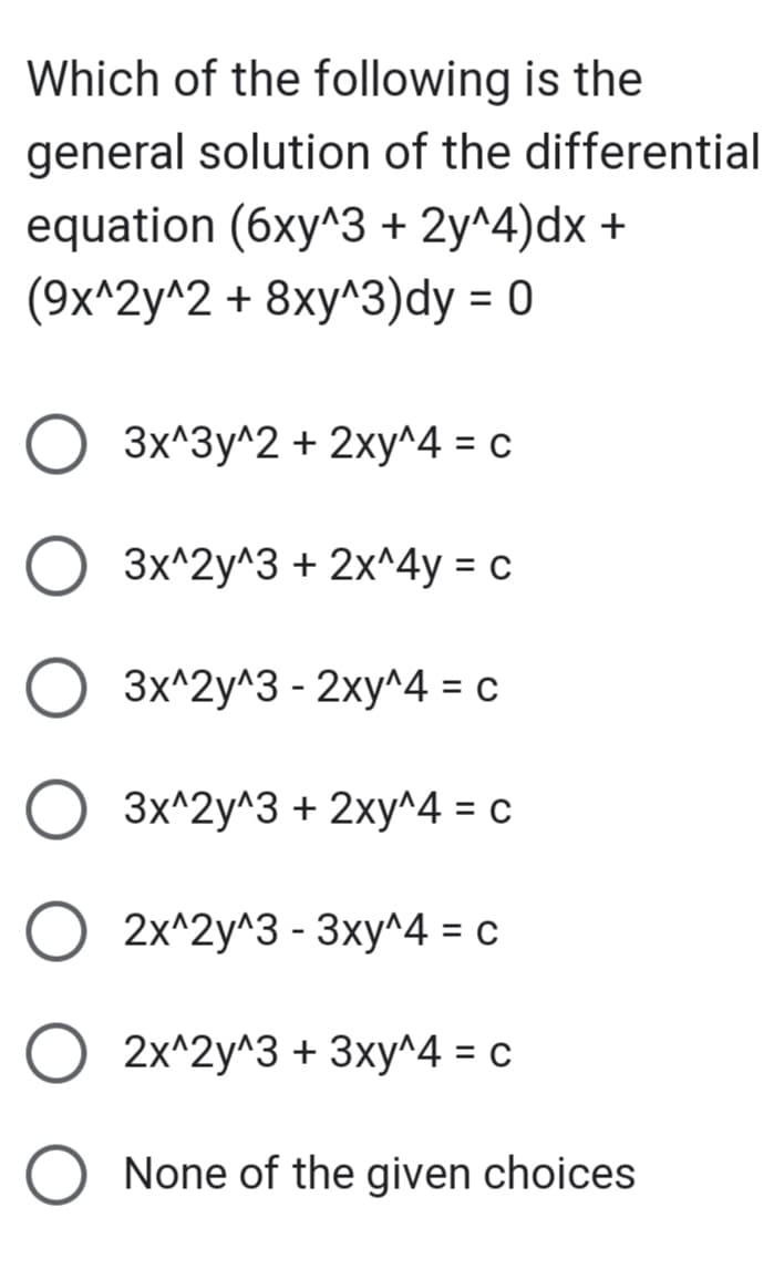 Which of the following is the
general solution of the differential
equation (6xy^3 + 2y^4) dx +
(9x^2y^2 + 8xy^3)dy = 0
O
3x^3y^2 + 2xy^4 = c
3x^2y^3 + 2x^4y = c
3x^2y^3 - 2xy^4 = c
3x^2y^3 + 2xy^4 = c
2x^2y^3 - 3xy^4 = c
2x^2y^3 + 3xy^4 = c
None of the given choices