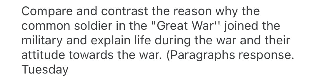 Compare and contrast the reason why the
common soldier in the "Great War'" joined the
military and explain life during the war and their
attitude towards the war. (Paragraphs response.
Tuesday
