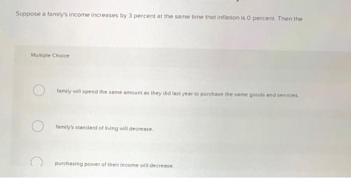 Suppose a family's income increases by 3 percent at the same time that inflation is O percent. Then the
Multiple Choice
family will spend the same amount as they did last year to purchase the same goods and services.
family's standard of living will decrease.
purchasing power of their income will decrease.