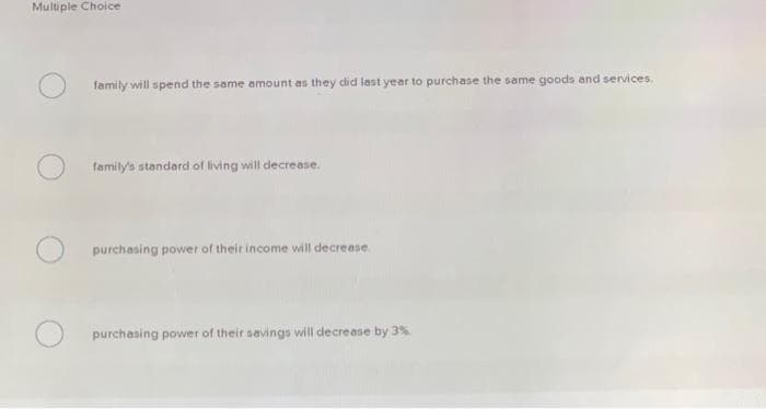 Multiple Choice
family will spend the same amount as they did last year to purchase the same goods and services.
family's standard of living will decrease.
purchasing power of their income will decrease.
purchasing power of their savings will decrease by 3%