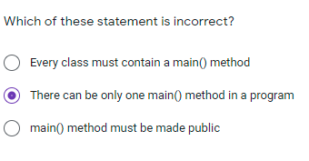 Which of these statement is incorrect?
O Every class must contain a main() method
There can be only one main() method in a program
O main() method must be made public
