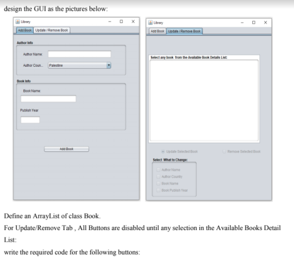 design the GUI as the pictures below:
| Library
G Library
Aad Book Update /Remove Book
Add Book Update Remove Book
Author Into
Author Name
Select any book from the Avalatie Book Details List:
Authar Coun
Palestne
Book info
Book Name
Publish Year
Add Book
Update Selected Book
Remove Selected Boot
Select What to Change:
Author Name
DAuhor County
Book Name
Book Publish Year
Define an ArrayList of class Book.
For Update/Remove Tab , All Buttons are disabled until any selection in the Available Books Detail
List:
write the required code for the following buttons:
