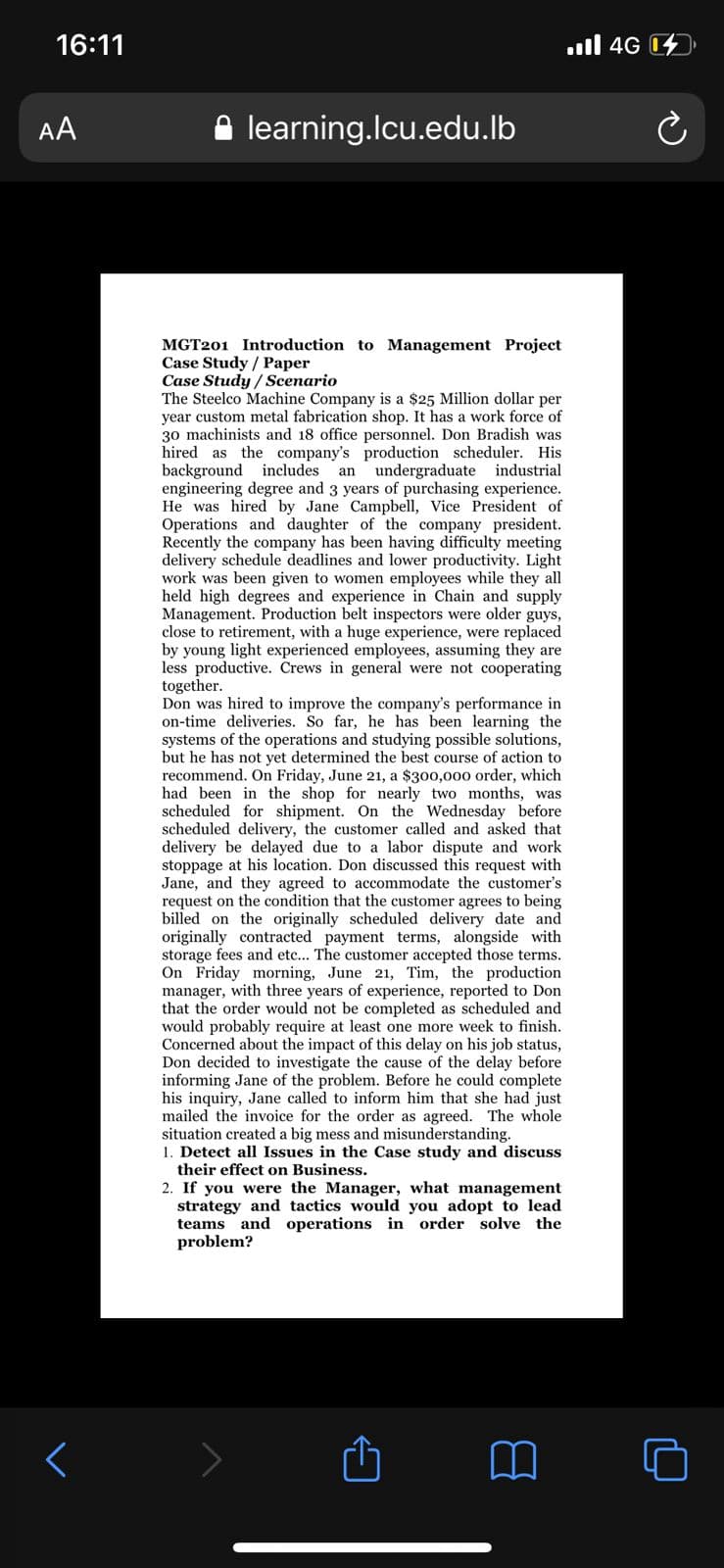 16:11
ull 4G
AA
learning.Icu.edu.lb
MGT201 Introduction to Management Project
Case Study / Paper
Case Study / Scenario
The Steelco Machine Company is a $25 Million dollar per
year custom metal fabrication shop. It has a work force of
30 machinists and 18 office personnel. Don Bradish was
hired as the company's production scheduler. His
background includes
engineering degree and 3 years of purchasing experience.
He was hired by Jane Campbell, Vice President of
Operations and daughter of the company president.
Recently the company has been having difficulty meeting
delivery schedule deadlines and lower productivity. Light
work was been given to women employees while they all
held high degrees and experience in Chain and supply
Management. Production belt inspectors were older guys,
close to retirement, with a huge experience, were replaced
by young light experienced employees, assuming they are
less productive. Crews in general were not cooperating
together.
Don was hired to improve the company's performance in
on-time deliveries. So far, he has been learning the
systems of the operations and studying possible solutions,
but he has not yet determined the best course of action to
recommend. On Friday, June 21, a $300,000 order, which
had been in the shop for nearly two months, was
scheduled for shipment. On the Wednesday before
scheduled delivery, the customer called and asked that
delivery be delayed due to a labor dispute and work
stoppage at his location. Don discussed this request with
Jane, and they agreed to accommodate the customer's
request on the condition that the customer agrees to being
billed on the originally scheduled delivery date and
originally contracted payment terms, alongside with
storage fees and etc... The customer accepted those terms.
On Friday morning, June 21, Tim, the production
manager, with three years of experience, reported to Don
that the order would not be completed as scheduled and
would probably require at least one more week to finish.
Concerned about the impact of this delay on his job status,
Don decided to investigate the cause of the delay before
informing Jane of the problem. Before he could complete
his inquiry, Jane called to inform him that she had just
mailed the invoice for the order as agreed. The whole
situation created a big mess and misunderstanding.
1. Detect all Issues in the Case study and discuss
their effect on Business.
an
undergraduate industrial
2. If you were the Manager, what management
strategy and tactics would you adopt to lead
teams and operations in order solve the
problem?
