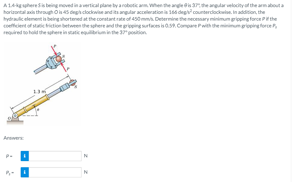 A 1.4-kg sphere S is being moved in a vertical plane by a robotic arm. When the angle e is 37°, the angular velocity of the arm about a
horizontal axis through O is 45 deg/s clockwise and its angular acceleration is 166 deg/s² counterclockwise. In addition, the
hydraulic element is being shortened at the constant rate of 450 mm/s. Determine the necessary minimum gripping force Pif the
coefficient of static friction between the sphere and the gripping surfaces is 0.59. Compare P with the minimum gripping force P;
required to hold the sphere in static equilibrium in the 37° position.
1.3 m
Answers:
P =
i
N
P3 =
N
