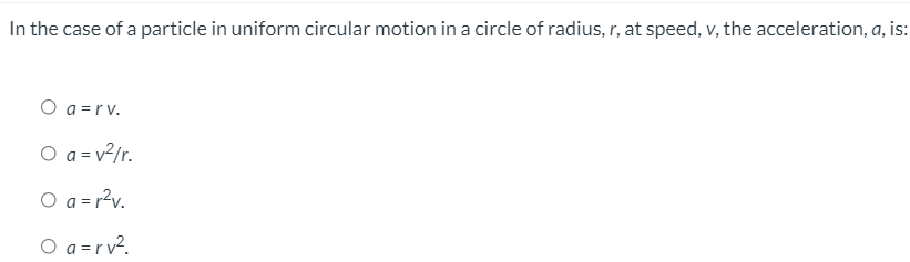 In the case of a particle in uniform circular motion in a circle of radius, r, at speed, v, the acceleration, a, is:
O a =rv.
O a = v?/r.
O a = r?v.
O a =r v?.
