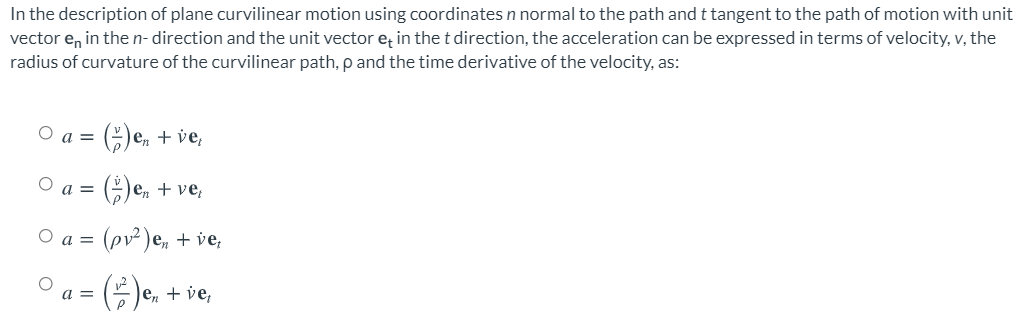 vector e, in the n- direction and the unit vector e; in the t direction, the acceleration can be expressed in terms of velocity, v, the
radius of curvature of the curvilinear path, p and the time derivative of the velocity, as:
In the description of plane curvilinear motion using coordinates n normal to the path and t tangent to the path of motion with unit
O a =
e, + ve,
O a =
O e, + ve,
O a =
(pv² )e, +
=()e, + ve,
