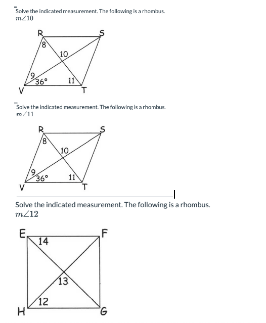 Solve the indicated measurement. The following is a rhombus.
m/10
19
8
H
36°
36°
Solve the indicated measurement. The following is a rhombus.
m/11
10
14
11
12
10.
I
Solve the indicated measurement. The following is a rhombus.
m/12
E.
11
T
13
F
G