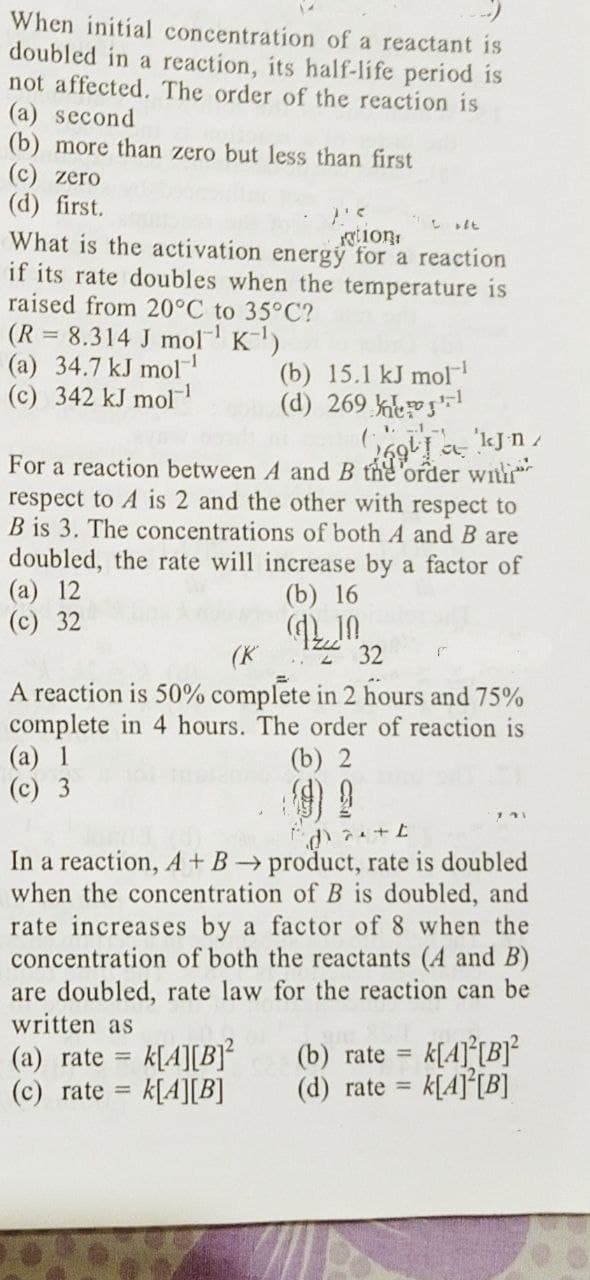 When initial concentration of a reactant is
doubled in a reaction, its half-life period is
not affected. The order of the reaction is
(a) second
(b) more than zero but less than first
(c) zero
(d) first.
P'S
oft
What is the activation energy for a reaction
ation
if its rate doubles when the temperature is
raised from 20°C to 35°C?
(R = 8.314 J mol K-¹)
(a) 34.7 kJ mol-¹
(c) 342 kJ mol-¹
(b) 15.1 kJ mol-¹
(d) 269 ¹
-.1-t
69 kJn/
For a reaction between A and B the order with
respect to A is 2 and the other with respect to
B is 3. The concentrations of both A and B are
doubled, the rate will increase by a factor of
(a) 12
(c) 32
(b) 16
Q10
(K
232
A reaction is 50% complete in 2 hours and 75%
complete in 4 hours. The order of reaction is
(a) 1
(b) 2
(c) 3
d+t
In a reaction, A + B → product, rate is doubled
when the concentration of B is doubled, and
rate increases by a factor of 8 when the
concentration of both the reactants (A and B)
are doubled, rate law for the reaction can be
written as
(a) rate = k[A][B]²
(b) rate
k[A]²[B]²
k[A] [B]
(c) rate =
k[A][B]
(d) rate =
جات