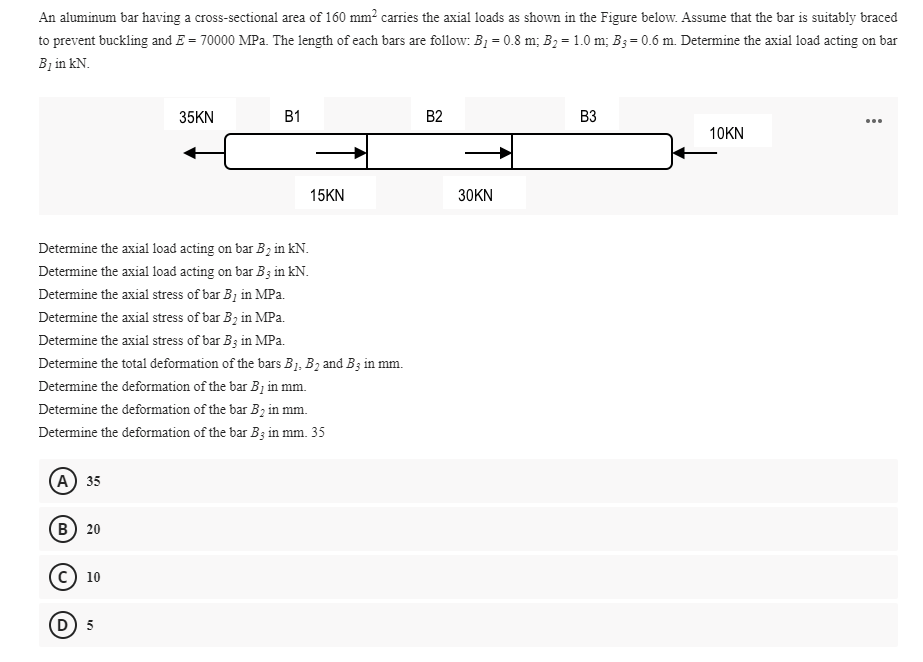 An aluminum bar having a cross-sectional area of 160 mm? carries the axial loads as shown in the Figure below. Assume that the bar is suitably braced
to prevent buckling and E = 70000 MPa. The length of each bars are follow: B1 = 0.8 m; B2 = 1.0 m; B3= 0.6 m. Determine the axial load acting on bar
Bị in kN.
35KN
B1
B2
B3
...
10KN
15KN
30KN
Determine the axial load acting on bar B2 in kN.
Determine the axial load acting on bar B3 in kN.
Determine the axial stress of bar B1 in MPa.
Determine the axial stress of bar B, in MPa.
Determine the axial stress of bar B; in MPa.
Determine the total deformation of the bars B1, B2 and B3 in mm.
Determine the deformation of the bar B1 in mm.
Determine the deformation of the bar B, in mm.
Determine the deformation of the bar B3 in mm. 35
(A) 35
в) 20
10
(D 5
