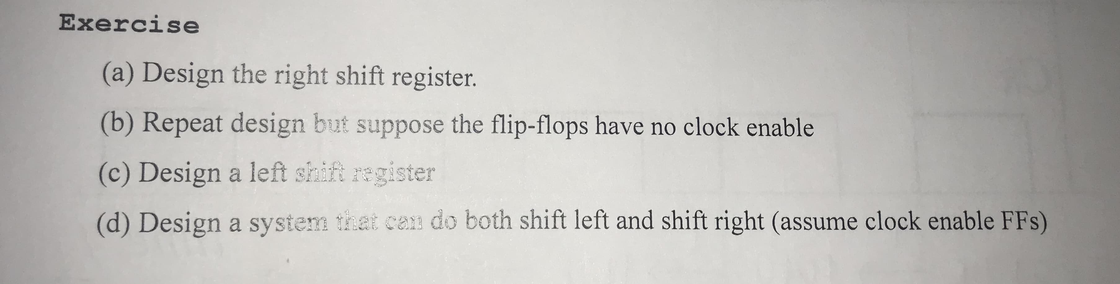 Exercise
(a) Design the right shift register.
(b) Repeat design but suppose the flip-flops have no clock enable
(c) Design a left shift register
(d) Design a system that can do both shift left and shift right (assume clock enable FFs)
