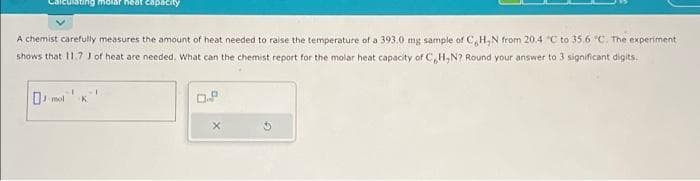 alculating molar heat capacity
A chemist carefully measures the amount of heat needed to raise the temperature of a 393.0 mg sample of C,H,N from 20.4 °C to 35.6 °C. The experiment
shows that 11.7 1 of heat are needed. What can the chemist report for the molar heat capacity of C,H,N? Round your answer to 3 significant digits.
K
0.8
X