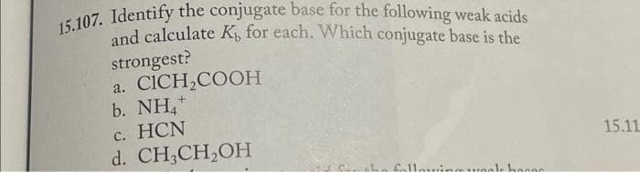 15.107. Identify the conjugate base for the following weak acids
and calculate K, for each. Which conjugate base is the
strongest?
a. CICH₂COOH
b. NH
c. HCN
d. CH3CH₂OH
following yok bo000
15.11