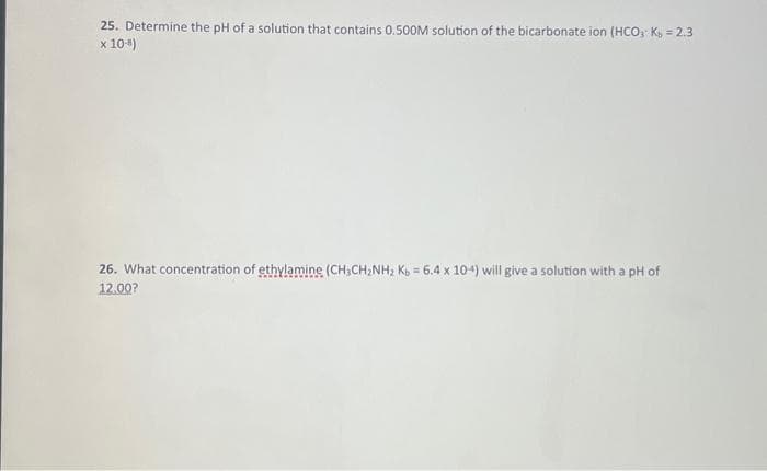 25. Determine the pH of a solution that contains 0.500M solution of the bicarbonate ion (HCO3 Kb = 2.3
x 10-4)
26. What concentration of ethylamine (CH3CH₂NH₂ Kb = 6.4 x 104) will give a solution with a pH of
12.00?