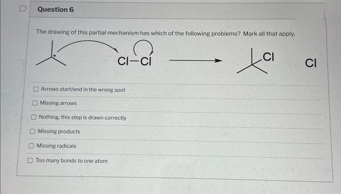 Question 6
The drawing of this partial mechanism has which of the following problems? Mark all that apply.
tai
CI-CI
Arrows start/end in the wrong spot
Missing arrows
Nothing, this step is drawn correctly
Missing products
Missing radicals
Too many bonds to one atom
CI