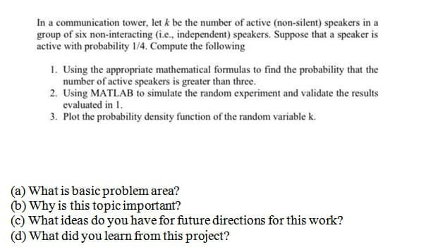 In a communication tower, let k be the number of active (non-silent) speakers in a
group of six non-interacting (i.e., independent) speakers. Suppose that a speaker is
active with probability 1/4. Compute the following
1. Using the appropriate mathematical formulas to find the probability that the
number of active speakers is greater than three.
2. Using MATLAB to simulate the random experiment and validate the results
evaluated in 1.
3. Plot the probability density function of the random variable k.
(a) What is basic problem area?
(b) Why is this topic important?
(c) What ideas do you have for future directions for this work?
(d) What did you learn from this project?