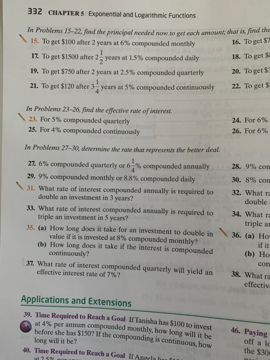 332 CHAPTER 5 Exponential and Logarithmic Functions
In Problems 15–22, find the principal needed now to get each amount; that is, jina the
15. To get $100 after 2 years at 6% compounded monthly
16. To get $7
1
18. To get $:
17. To get $1500 after 2 years at 1.5% compounded daily
20. To get $3
19. To get $750 after 2 years at 2.5% compounded quarterly
1
22. To get $
21. To get $120 after 3– years at 5% compounded continuously
4.
In Problems 23–26, find the effective rate of interest.
23. For 5% compounded quarterly
25. For 4% compounded continuously
24. For 6%
26. For 6%
In Problems 27–30, determine the rate that represents the better deal.
1
28. 9% com
27. 6% compounded quarterly or 6-% compounded annually
4
30. 8% com
29. 9% compounded monthly or 8.8% compounded daily
31. What rate of interest compounded annually is required to
double an investment in 3 years?
32. What ra
double
How much
33. What rate of interest compounded annually is required to
triple an investment in 5 years?
35. (a) How long does it take for an investment to double in
value if it is invested at 8% compounded monthly?
(b) How long does it take if the interest is compounded
continuously?
34. What ra
triple ar
36. (а) Но-
if it
(b) Но
con
37. What rate of interest compounded quarterly will yield an
effective interest rate of 7%?
38. What ra
effectiv
Applications and Extensions
39. Time Required to Reach a Goal If Tanisha has $100 to invest
at 4% per annum compounded monthly, how long will it be
before she has $150? If the compounding is continuous, how
46. Paying
off a lo
long will it be?
40. Time Required to Reach a Goal If Angela hoo f10
the $30
at 2.5%
