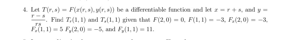 **Problem 4:**

Let \( T(r, s) = F(x(r, s), y(r, s)) \) be a differentiable function, where:

- \( x = r + s \)
- \( y = \frac{r - s}{rs} \)

Find \( T_r(1, 1) \) and \( T_s(1, 1) \) given the following conditions:

- \( F(2, 0) = 0 \)
- \( F(1, 1) = -3 \)
- \( F_x(2, 0) = -3 \)
- \( F_x(1, 1) = 5 \)
- \( F_y(2, 0) = -5 \)
- \( F_y(1, 1) = 11 \)