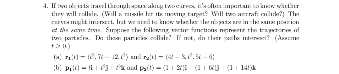 4. If two objects travel through space along two curves, it's often important to know whether
they will collide. (Will a missile hit its moving target? Will two aircraft collide?) The
curves might intersect, but we need to know whether the objects are in the same position
at the same time. Suppose the following vector functions represent the trajectories of
two particles. Do these particles collide? If not, do their paths intersect? (Assume
t≥ 0.)
(a) r₁(t) = (t², 7t — 12, t²) and r₂(t) = (4t – 3, t², 5t — 6)
(b) P₁(t) = ti+t²j + t³k and p₂(t) = (1 + 2t)i + (1 + 6t)j + (1 + 14t)k