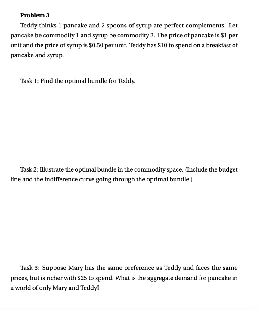 Problem 3
Teddy thinks 1 pancake and 2 spoons of syrup are perfect complements. Let
pancake be commodity 1 and syrup be commodity 2. The price of pancake is $1 per
unit and the price of syrup is $0.50 per unit. Teddy has $10 to spend on a breakfast of
pancake and syrup.
Task 1: Find the optimal bundle for Teddy.
Task 2: Illustrate the optimal bundle in the commodity space. (Include the budget
line and the indifference curve going through the optimal bundle.)
Task 3: Suppose Mary has the same preference as Teddy and faces the same
prices, but is richer with $25 to spend. What is the aggregate demand for pancake in
a world of only Mary and Teddy?