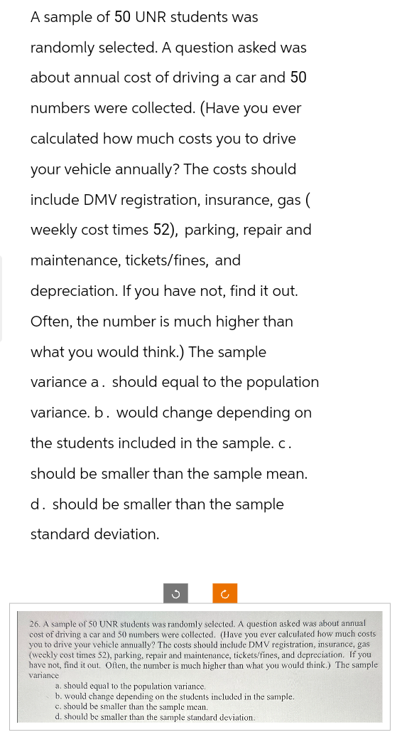 A sample of 50 UNR students was
randomly selected. A question asked was
about annual cost of driving a car and 50
numbers were collected. (Have you ever
calculated how much costs you to drive
your vehicle annually? The costs should
include DMV registration, insurance, gas (
weekly cost times 52), parking, repair and
maintenance, tickets/fines, and
depreciation. If you have not, find it out.
Often, the number is much higher than
what you would think.) The sample
variance a. should equal to the population
variance. b. would change depending on
the students included in the sample. c.
should be smaller than the sample mean.
d. should be smaller than the sample
standard deviation.
Ĉ
26. A sample of 50 UNR students was randomly selected. A question asked was about annual
cost of driving a car and 50 numbers were collected. (Have you ever calculated how much costs
you to drive your vehicle annually? The costs should include DMV registration, insurance, gas
(weekly cost times 52), parking, repair and maintenance, tickets/fines, and depreciation. If you
have not, find it out. Often, the number is much higher than what you would think.) The sample
variance
a. should equal to the population variance.
b. would change depending on the students included in the sample.
c. should be smaller than the sample mean.
d. should be smaller than the sample standard deviation.