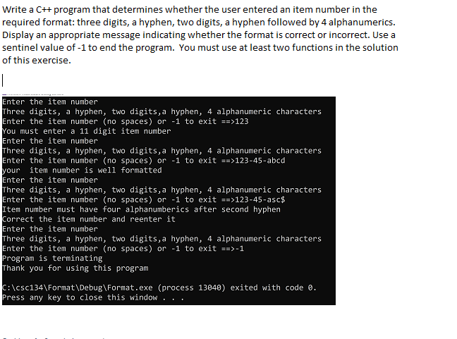 Write a C++ program that determines whether the user entered an item number in the
required format: three digits, a hyphen, two digits, a hyphen followed by 4 alphanumerics.
Display an appropriate message indicating whether the format is correct or incorrect. Use a
sentinel value of -1 to end the program. You must use at least two functions in the solution
of this exercise.
|
Enter the item number
Three digits, a hyphen, two digits,a hyphen, 4 alphanumeric character
Enter the item number (no spaces) or -1 to exit ==>123
You must enter a 11 digit item number
Enter the item number
Three digits, a hyphen, two digits, a hyphen, 4 alphanumeric characters
Enter the item number (no spaces) or -1 to exit ==>123-45-abcd
your
Enter the item number
Three digits, a hyphen, two digits,a hyphen, 4 alphanumeric characters
Enter the item number (no spaces) or -1 to exit ==>123-45-asc$
Item number must have four alphanumberics after second hyphen
Correct the item number and reenter it
Enter the item number
Three digits, a hyphen, two digits,a hyphen, 4 alphanumeric characters
Enter the item number (no spaces) or -1 to exit ==>-1
Program is terminating
Thank you for using this program
s
item number is well formatted
C:\csc134\Format\Debug\Format.exe (process 13040) exited with code 0.
Press any key to close this window
