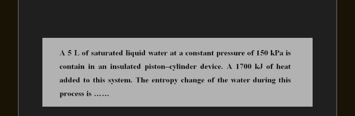 A 5 L of saturated liquid water at a constant pressure of 150 kPa is
contain in an insulated piston-cylinder device. A 1700 kJ of heat
added to this system. The entropy change of the water during this
process is ....
