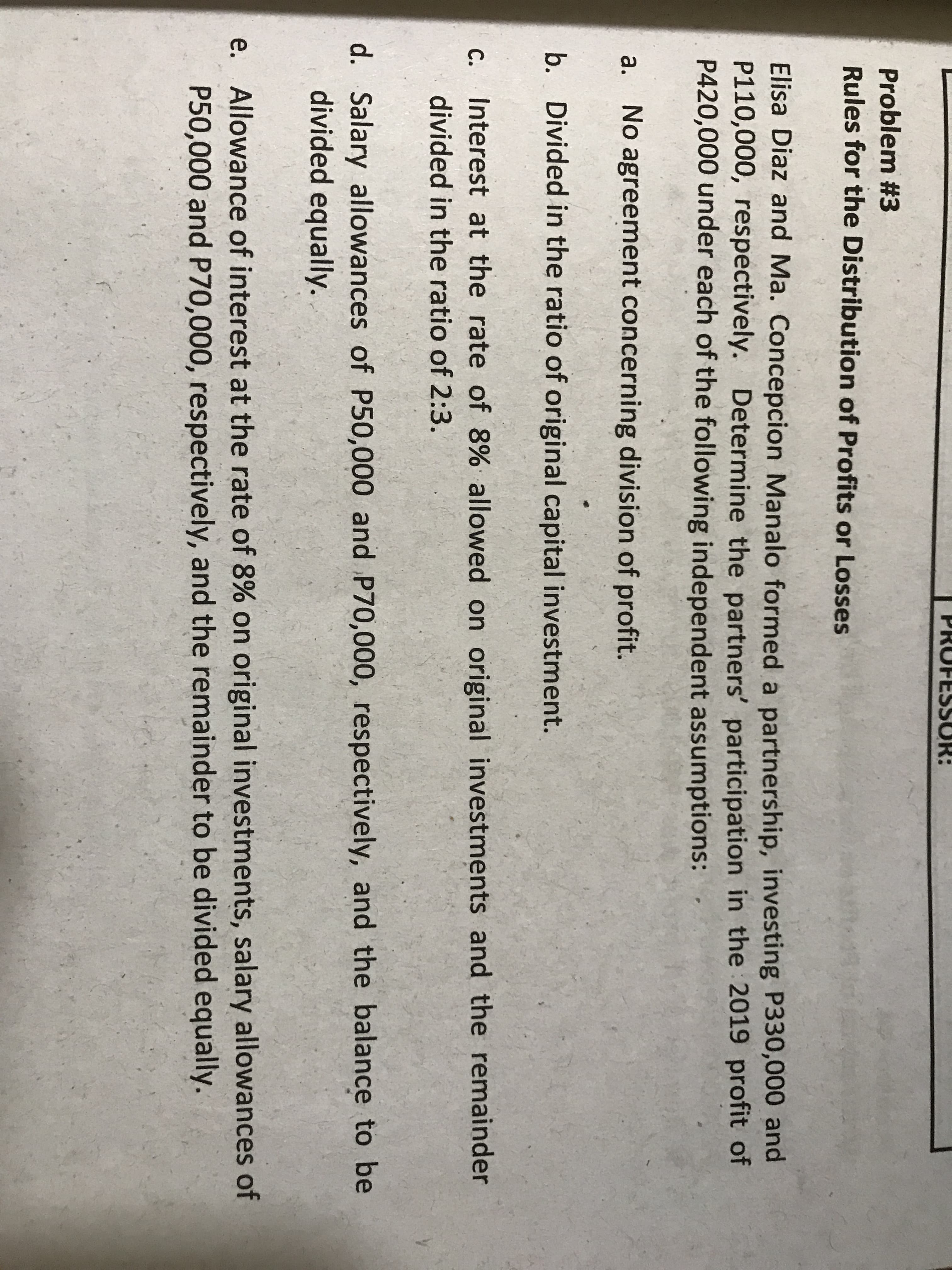 Problem #3
Rules for the Distribution of Profits or Losses
Elisa Diaz and Ma. Concepcion Manalo formed a partnership, investing P330,000 and
P110,000, respectively. Determine the partners' participation in the 2019 profit of
P420,000 under each of the following independent assumptions:
