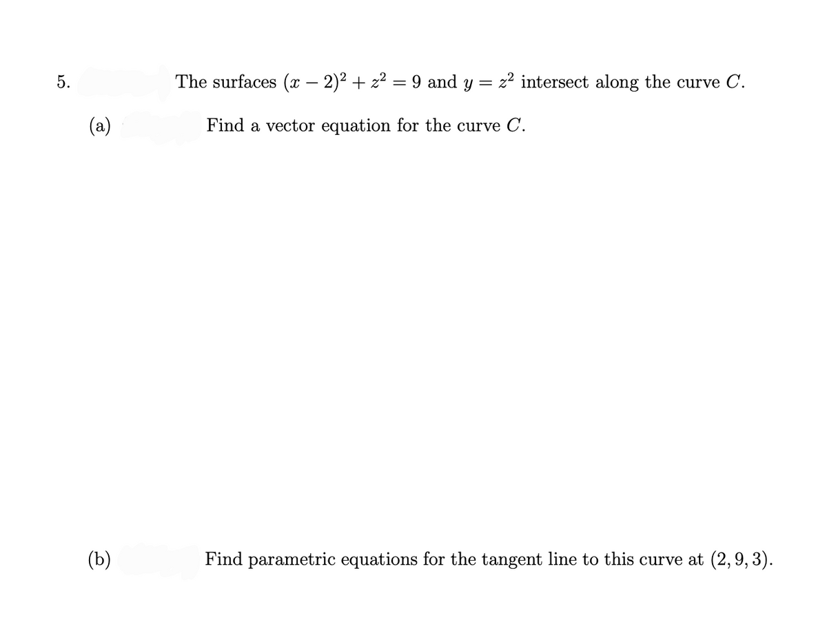 5.
(a)
(b)
The surfaces (x − 2)² + z² = 9 and y
-
Find a vector equation for the curve C.
= z² intersect along the curve C.
Find parametric equations for the tangent line to this curve at (2, 9, 3).