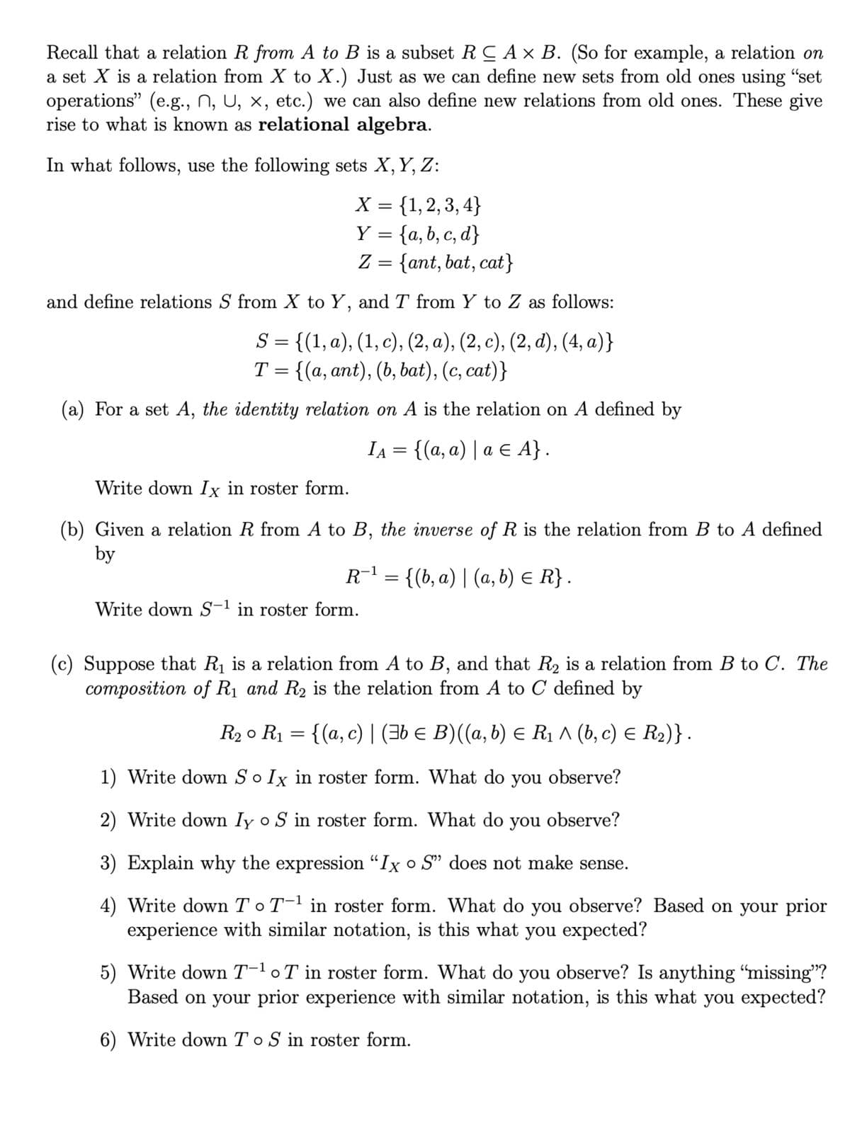 Recall that a relation R from A to B is a subset RCA × B. (So for example, a relation on
a set X is a relation from X to X.) Just as we can define new sets from old ones using "set
operations” (e.g., N, U, ×, etc.) we can also define new relations from old ones. These give
rise to what is known as relational algebra.
In what follows, use the following sets X, Y, Z:
X = {1,2,3,4}
Y = {a, b, c, d}
Z = {ant, bat, cat}
and define relations S from X to Y, and T from Y to Z as follows:
S = {(1, a), (1, c), (2, a), (2, c), (2, d), (4, a)}
T = {(a, ant), (b, bat), (c, cat)}
(a) For a set A, the identity relation on A is the relation on A defined by
IA = {(a, a) | a € A} .
Write down Ix in roster form.
(b) Given a relation R from A to B, the inverse of R is the relation from B to A defined
by
R−¹ = {(b, a) | (a, b) ≤ R} .
Write down S-1 in roster form.
(c) Suppose that R₁ is a relation from A to B, and that R₂ is a relation from B to C. The
composition of R₁ and R₂ is the relation from A to C defined by
R₂ ° R₁ = {(a, c) | (‡b € B)((a, b) ≤ R₁ ^ (b, c) = R₂)}.
1) Write down So Ix in roster form. What do you observe?
2) Write down Iy o S in roster form. What do you observe?
3) Explain why the expression "Ix o S" does not make sense.
4) Write down To T-¹ in roster form. What do you observe? Based on your prior
experience with similar notation, is this what you expected?
5) Write down T-¹ oT in roster form. What do you observe? Is anything “missing”?
Based on your prior experience with similar notation, is this what you expected?
6) Write down To S in roster form.