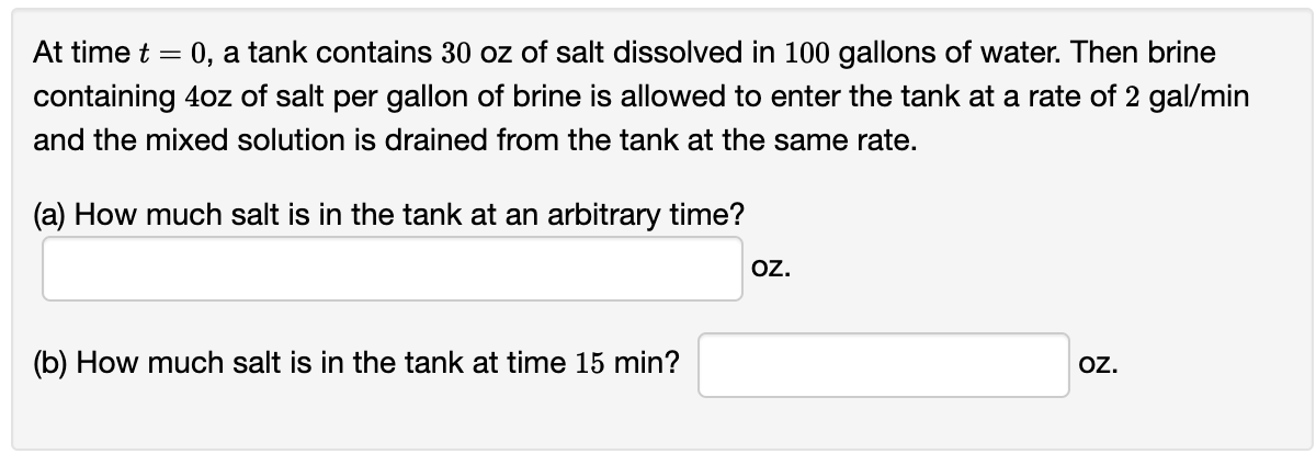 At time t = 0, a tank contains 30 oz of salt dissolved in 100 gallons of water. Then brine
containing 4oz of salt per gallon of brine is allowed to enter the tank at a rate of 2 gal/min
and the mixed solution is drained from the tank at the same rate.
(a) How much salt is in the tank at an arbitrary time?
(b) How much salt is in the tank at time 15 min?
OZ.
OZ.