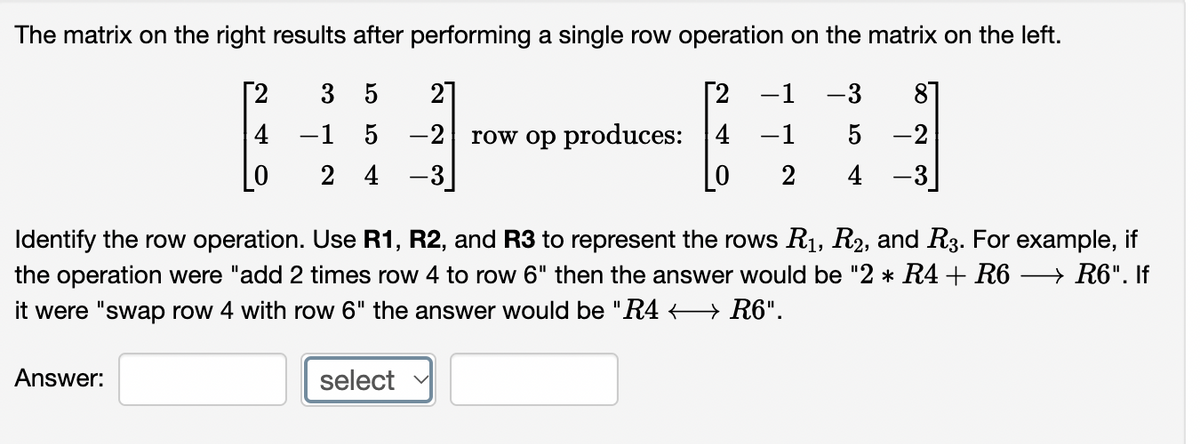 The matrix on the right results after performing a single row operation on the matrix on the left.
[2
3
5
21
Г2 —1 —3
87
4 -1 5 -2
row op produces: 4 -1
-2
2 4 -3
2
4 -3
Identify the row operation. Use R1, R2, and R3 to represent the rows R1, R2, and R3. For example, if
the operation were "add 2 times row 4 to row 6" then the answer would be "2 * R4 + R6 → R6". If
it were "swap row 4 with row 6" the answer would be "R4 < → R6".
Answer:
select
