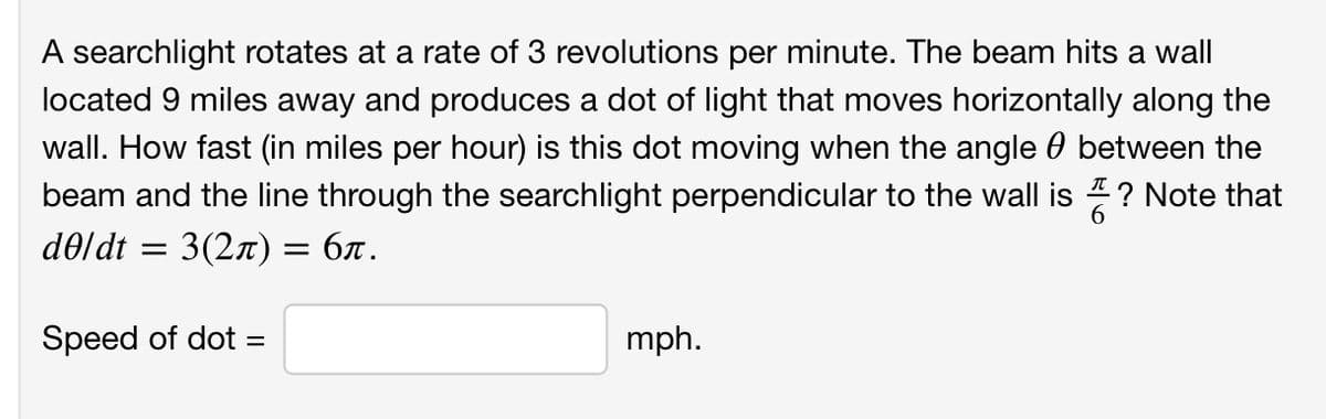 A searchlight rotates at a rate of 3 revolutions per minute. The beam hits a wall
located 9 miles away and produces a dot of light that moves horizontally along the
wall. How fast (in miles per hour) is this dot moving when the angle 0 between the
beam and the line through the searchlight perpendicular to the wall is ? Note that
d0ldt = 3(2x) = 6x.
Speed of dot =
mph.
