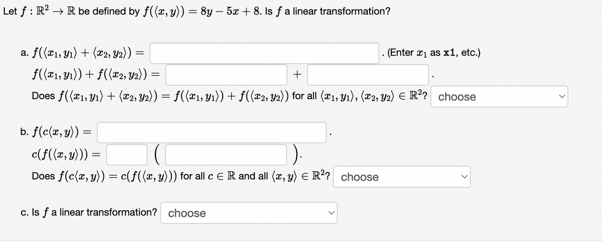 Let f : R? → R be defined by f((x, y)) = 8y – 5x + 8. Is ƒ a linear transformation?
a. f(x1, Y1) + (®2, Y2)) =
- (Enter x1 as x1, etc.)
f((#1, Yı)) + f({x2, Y2)) =
Does f((x1, Y1) + (x2, Y2)) = f((x1, Y1)) + f({x2, Y2)) for all (x1, Y1), (x2, Y2) E R? choose
b. f(c(x, y))
c(f({x, y))) =
Does f(c{x, y)) = c(f({x, y))) for all c ER and all (x, y) E R? choose
c. Is fa linear transformation? choose
